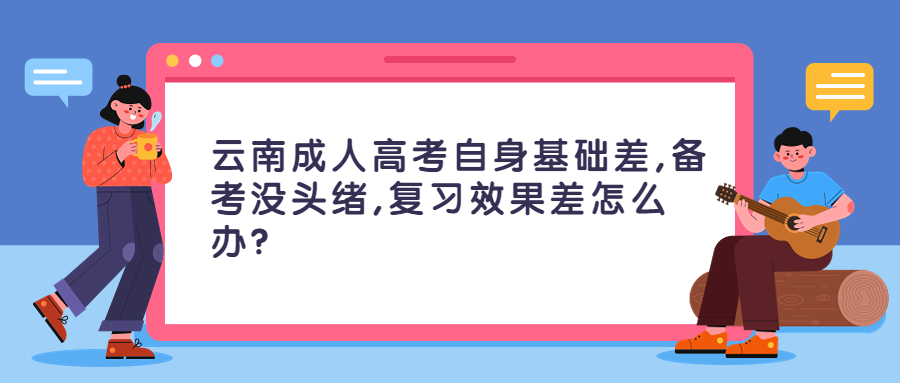 学历提升：云南成人高考自身基础差,备考没头绪,复习效果差怎么办？