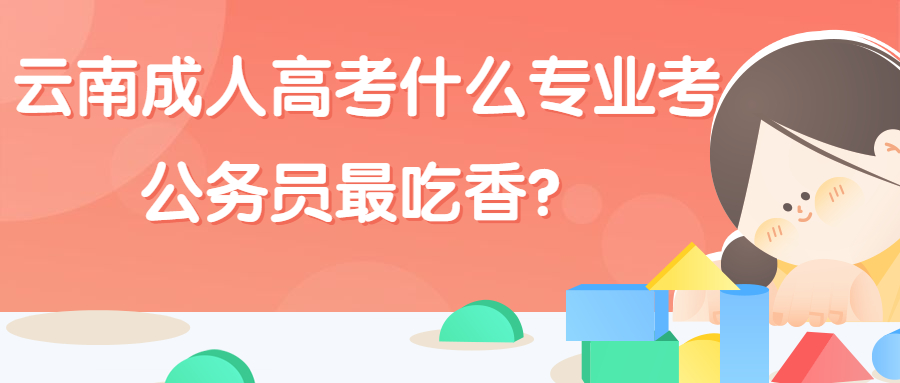 学历提升：云南成人高考什么专业考公务员最吃香？