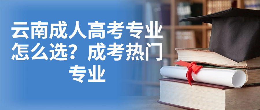 学历提升函授：云南成人高考专业怎么选？成考热门专业