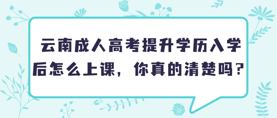 云南成人高考提升学历入学后怎么上课，你真的清楚吗？