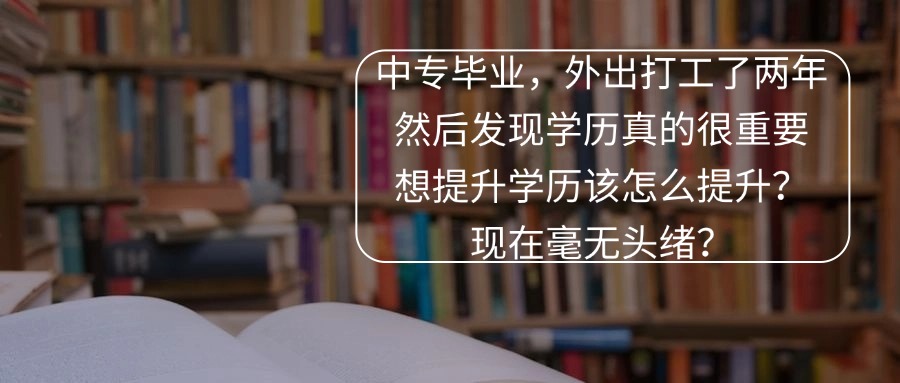 中专毕业，外出打工了两年，然后发现学历真的很重要，想提升学历该怎么提升？现在毫无头绪？