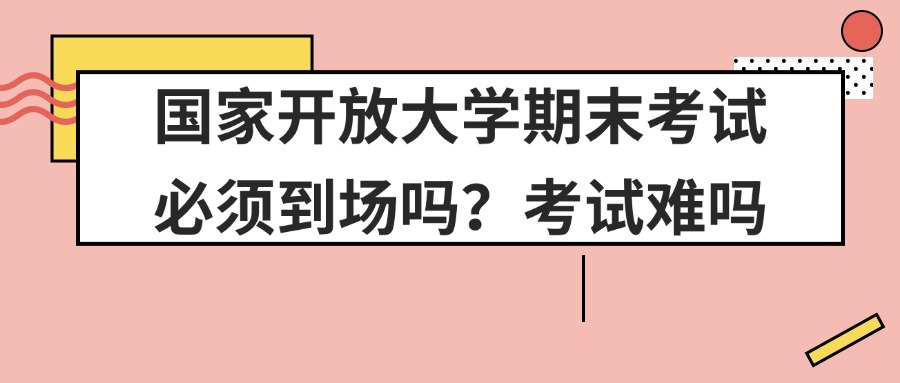 国家开放大学期末考试必须到场吗？考试难吗